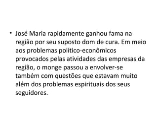 • José Maria rapidamente ganhou fama na
região por seu suposto dom de cura. Em meio
aos problemas político-econômicos
provocados pelas atividades das empresas da
região, o monge passou a envolver-se
também com questões que estavam muito
além dos problemas espirituais dos seus
seguidores.
 