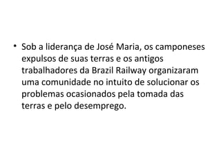 • Sob a liderança de José Maria, os camponeses
expulsos de suas terras e os antigos
trabalhadores da Brazil Railway organizaram
uma comunidade no intuito de solucionar os
problemas ocasionados pela tomada das
terras e pelo desemprego.
 