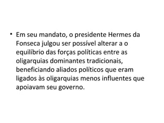 • Em seu mandato, o presidente Hermes da
Fonseca julgou ser possível alterar a o
equilíbrio das forças políticas entre as
oligarquias dominantes tradicionais,
beneficiando aliados políticos que eram
ligados às oligarquias menos influentes que
apoiavam seu governo.
 