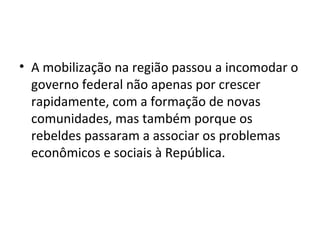 • A mobilização na região passou a incomodar o
governo federal não apenas por crescer
rapidamente, com a formação de novas
comunidades, mas também porque os
rebeldes passaram a associar os problemas
econômicos e sociais à República.
 