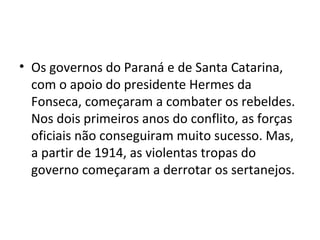 • Os governos do Paraná e de Santa Catarina,
com o apoio do presidente Hermes da
Fonseca, começaram a combater os rebeldes.
Nos dois primeiros anos do conflito, as forças
oficiais não conseguiram muito sucesso. Mas,
a partir de 1914, as violentas tropas do
governo começaram a derrotar os sertanejos.
 