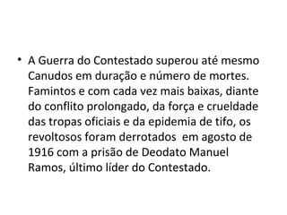 • A Guerra do Contestado superou até mesmo
Canudos em duração e número de mortes.
Famintos e com cada vez mais baixas, diante
do conflito prolongado, da força e crueldade
das tropas oficiais e da epidemia de tifo, os
revoltosos foram derrotados em agosto de
1916 com a prisão de Deodato Manuel
Ramos, último líder do Contestado.
 