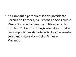 • Na campanha para sucessão do presidente
Hermes da Fonseca, os Estados de São Paulo e
Minas Gerais retomaram a política do "café-
com-leite". A reaproximação dos dois Estados
mais importantes da federação foi ocasionada
pela candidatura do gaúcho Pinheiro
Machado
 