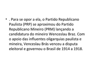 • . Para se opor a ela, o Partido Republicano
Paulista (PRP) se aproximou do Partido
Republicano Mineiro (PRM) lançando a
candidatura do mineiro Wenceslau Braz. Com
o apoio das influentes oligarquias paulista e
mineira, Venceslau Brás venceu a disputa
eleitoral e governou o Brasil de 1914 a 1918.
 