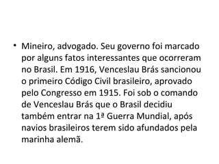 • Mineiro, advogado. Seu governo foi marcado
por alguns fatos interessantes que ocorreram
no Brasil. Em 1916, Venceslau Brás sancionou
o primeiro Código Civil brasileiro, aprovado
pelo Congresso em 1915. Foi sob o comando
de Venceslau Brás que o Brasil decidiu
também entrar na 1ª Guerra Mundial, após
navios brasileiros terem sido afundados pela
marinha alemã.
 