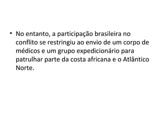 • No entanto, a participação brasileira no
conflito se restringiu ao envio de um corpo de
médicos e um grupo expedicionário para
patrulhar parte da costa africana e o Atlântico
Norte.
 