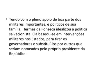 • Tendo com o pleno apoio de boa parte dos
militares importantes, e políticos de sua
família, Hermes da Fonseca idealizou a política
salvacionista. Ela baseou-se em intervenções
militares nos Estados, para tirar os
governadores e substituí-los por outros que
seriam nomeados pelo próprio presidente da
República.
 