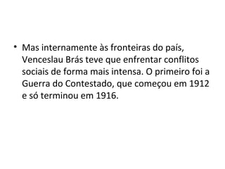 • Mas internamente às fronteiras do país,
Venceslau Brás teve que enfrentar conflitos
sociais de forma mais intensa. O primeiro foi a
Guerra do Contestado, que começou em 1912
e só terminou em 1916.
 
