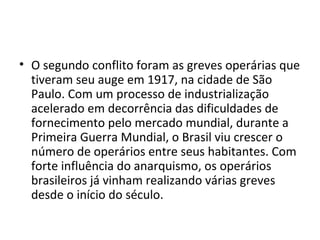 • O segundo conflito foram as greves operárias que
tiveram seu auge em 1917, na cidade de São
Paulo. Com um processo de industrialização
acelerado em decorrência das dificuldades de
fornecimento pelo mercado mundial, durante a
Primeira Guerra Mundial, o Brasil viu crescer o
número de operários entre seus habitantes. Com
forte influência do anarquismo, os operários
brasileiros já vinham realizando várias greves
desde o início do século.
 