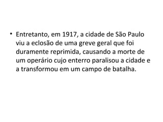 • Entretanto, em 1917, a cidade de São Paulo
viu a eclosão de uma greve geral que foi
duramente reprimida, causando a morte de
um operário cujo enterro paralisou a cidade e
a transformou em um campo de batalha.
 