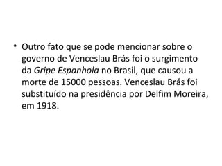 • Outro fato que se pode mencionar sobre o
governo de Venceslau Brás foi o surgimento
da Gripe Espanhola no Brasil, que causou a
morte de 15000 pessoas. Venceslau Brás foi
substituído na presidência por Delfim Moreira,
em 1918.
 
