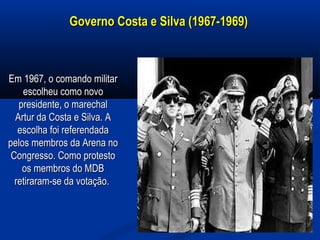 Governo Costa e Silva (1967-1969)Governo Costa e Silva (1967-1969)
Em 1967, o comando militarEm 1967, o comando militar
escolheu como novoescolheu como novo
presidente, o marechalpresidente, o marechal
Artur da Costa e Silva. AArtur da Costa e Silva. A
escolha foi referendadaescolha foi referendada
pelos membros da Arena nopelos membros da Arena no
Congresso. Como protestoCongresso. Como protesto
os membros do MDBos membros do MDB
retiraram-se da votação.retiraram-se da votação.
 