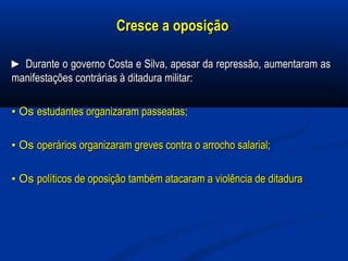 Cresce a oposiçãoCresce a oposição
►► Durante o governo Costa e Silva, apesar da repressão, aumentaram asDurante o governo Costa e Silva, apesar da repressão, aumentaram as
manifestações contrárias à ditadura militar:manifestações contrárias à ditadura militar:
▪▪ OsOs estudantes organizaram passeatas;estudantes organizaram passeatas;
▪▪ OsOs operários organizaram greves contra o arrocho salarial;operários organizaram greves contra o arrocho salarial;
▪▪ OsOs políticos de oposição também atacaram a violência de ditadurapolíticos de oposição também atacaram a violência de ditadura
 
