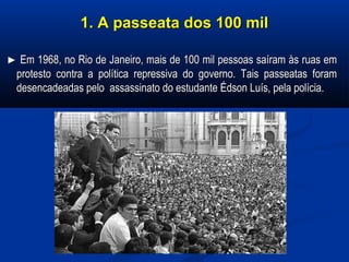 1. A passeata dos 100 mil1. A passeata dos 100 mil
►► Em 1968, no Rio de Janeiro, mais de 100 mil pessoas saíram às ruas emEm 1968, no Rio de Janeiro, mais de 100 mil pessoas saíram às ruas em
protesto contra a política repressiva do governo. Tais passeatas foramprotesto contra a política repressiva do governo. Tais passeatas foram
desencadeadas pelo assassinato do estudante Édson Luís, pela polícia.desencadeadas pelo assassinato do estudante Édson Luís, pela polícia.
 