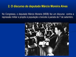 2. O discurso do deputado Márcio Moreira Alves2. O discurso do deputado Márcio Moreira Alves
No Congresso, o deputado Márcio Moreira (MDB) fez um discurso contra aNo Congresso, o deputado Márcio Moreira (MDB) fez um discurso contra a
repressão militar e propôs à população o boicote à parada de 7 de setembro.repressão militar e propôs à população o boicote à parada de 7 de setembro.
 
