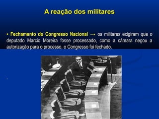 A reação dos militaresA reação dos militares
▪▪ Fechamento do Congresso NacionalFechamento do Congresso Nacional →→ os militares exigiram que oos militares exigiram que o
deputado Marcio Moreira fosse processado, como a câmara negou adeputado Marcio Moreira fosse processado, como a câmara negou a
autorização para o processo, o Congresso foi fechado.autorização para o processo, o Congresso foi fechado.
..
 