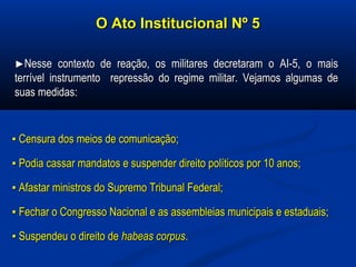 O Ato Institucional Nº 5O Ato Institucional Nº 5
►►Nesse contexto de reação, os militares decretaram o AI-5, o maisNesse contexto de reação, os militares decretaram o AI-5, o mais
terrível instrumento repressão do regime militar. Vejamos algumas deterrível instrumento repressão do regime militar. Vejamos algumas de
suas medidassuas medidas::
▪▪ Censura dos meios de comunicação;Censura dos meios de comunicação;
▪▪ Podia cassar mandatos e suspender direito políticos por 10 anos;Podia cassar mandatos e suspender direito políticos por 10 anos;
▪▪ Afastar ministros do Supremo Tribunal Federal;Afastar ministros do Supremo Tribunal Federal;
▪▪ Fechar o Congresso Nacional e as assembleias municipais e estaduais;Fechar o Congresso Nacional e as assembleias municipais e estaduais;
▪▪ Suspendeu o direito deSuspendeu o direito de habeas corpushabeas corpus..
 