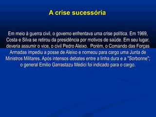 A crise sucessóriaA crise sucessória
Em meio à guerra civil, o governo enfrentava uma crise política. Em 1969,Em meio à guerra civil, o governo enfrentava uma crise política. Em 1969,
Costa e Silva se retirou da presidência por motivos de saúde. Em seu lugar,Costa e Silva se retirou da presidência por motivos de saúde. Em seu lugar,
deveria assumir o vice, o civil Pedro Aleixo. Porém, o Comando das Forçasdeveria assumir o vice, o civil Pedro Aleixo. Porém, o Comando das Forças
Armadas impediu a posse de Aleixo e nomeou para cargo uma Junta deArmadas impediu a posse de Aleixo e nomeou para cargo uma Junta de
Ministros Militares. Após intensos debates entre a linha dura e a "Sorbonne";Ministros Militares. Após intensos debates entre a linha dura e a "Sorbonne";
o general Emilio Garrastazu Médici foi indicado para o cargo.o general Emilio Garrastazu Médici foi indicado para o cargo.
 