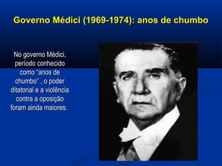 Governo Médici (1969-1974): anos de chumboGoverno Médici (1969-1974): anos de chumbo
No governo Médici,No governo Médici,
período conhecidoperíodo conhecido
como “anos decomo “anos de
chumbo” , o poderchumbo” , o poder
ditatorial e a violênciaditatorial e a violência
contra a oposiçãocontra a oposição
foram ainda maiores.foram ainda maiores.
 