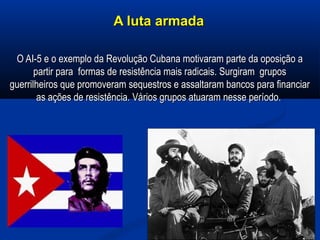 A luta armadaA luta armada
O AI-5 e o exemplo da Revolução Cubana motivaram parte da oposição aO AI-5 e o exemplo da Revolução Cubana motivaram parte da oposição a
partir para formas de resistência mais radicais. Surgiram grupospartir para formas de resistência mais radicais. Surgiram grupos
guerrilheiros que promoveram sequestros e assaltaram bancos para financiarguerrilheiros que promoveram sequestros e assaltaram bancos para financiar
as ações de resistência. Vários grupos atuaram nesse período.as ações de resistência. Vários grupos atuaram nesse período.
 