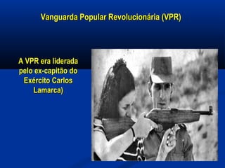 Vanguarda Popular Revolucionária (VPR)Vanguarda Popular Revolucionária (VPR)
A VPR era lideradaA VPR era liderada
pelo ex-capitão dopelo ex-capitão do
Exército CarlosExército Carlos
Lamarca)Lamarca)
 