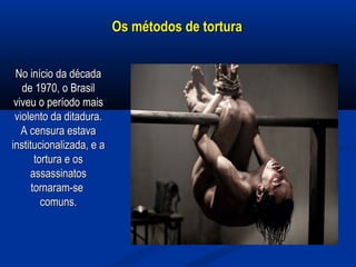 Os métodos de torturaOs métodos de tortura
No início da décadaNo início da década
de 1970, o Brasilde 1970, o Brasil
viveu o período maisviveu o período mais
violento da ditadura.violento da ditadura.
A censura estavaA censura estava
institucionalizada, e ainstitucionalizada, e a
tortura e ostortura e os
assassinatosassassinatos
tornaram-setornaram-se
comuns.comuns.
 
