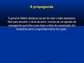 A propagandaA propaganda
O governo Médici destacou-se por ter sido o mais repressivo.O governo Médici destacou-se por ter sido o mais repressivo.
Mas para encobrir o clima de terror, montou-se um aparato deMas para encobrir o clima de terror, montou-se um aparato de
propaganda que tinha como base a ideia de cooperação dospropaganda que tinha como base a ideia de cooperação dos
brasileiros para o engrandecimento da nação.brasileiros para o engrandecimento da nação.
 