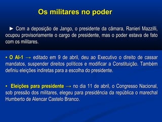 Os militares no poderOs militares no poder
►► Com a deposição de Jango, o presidente da câmara, Ranieri Mazzilli,Com a deposição de Jango, o presidente da câmara, Ranieri Mazzilli,
ocupou provisoriamente o cargo de presidente, mas o poder estava de fatoocupou provisoriamente o cargo de presidente, mas o poder estava de fato
com os militares.com os militares.
▪▪ O AI-1O AI-1 →→ editado em 9 de abril, deu ao Executivo o direito de cassareditado em 9 de abril, deu ao Executivo o direito de cassar
mandatos, suspender direitos políticos e modificar a Constituição. Tambémmandatos, suspender direitos políticos e modificar a Constituição. Também
definiu eleições indiretas para a escolha do presidente.definiu eleições indiretas para a escolha do presidente.
▪▪ Eleições para presidenteEleições para presidente →→ no dia 11 de abril, o Congresso Nacional,no dia 11 de abril, o Congresso Nacional,
sob pressão dos militares, elegeu para presidência da república o marechalsob pressão dos militares, elegeu para presidência da república o marechal
Humberto de Alencar Castelo Branco.Humberto de Alencar Castelo Branco.
 