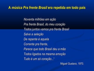 AA música Pra frente Brasilmúsica Pra frente Brasil era repetida em todo paísera repetida em todo país
Noventa milhões em açãoNoventa milhões em ação
Pra frente Brasil, do meu coraçãoPra frente Brasil, do meu coração
Todos juntos vamos pra frente BrasilTodos juntos vamos pra frente Brasil
Salve a seleçãoSalve a seleção
De repente é aquelaDe repente é aquela
Corrente pra frente,Corrente pra frente,
Parece que todo Brasil deu a mãoParece que todo Brasil deu a mão
Todos ligados na mesma emoçãoTodos ligados na mesma emoção
Tudo é um só coraçãoTudo é um só coração...”...”
Miguel Gustavo, 1970.Miguel Gustavo, 1970.
 