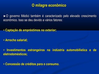 O milagre econômicoO milagre econômico
►►O governo Médici também é caracterizado pelo elevado crescimentoO governo Médici também é caracterizado pelo elevado crescimento
econômico. Isso se deu devido a vários fatores:econômico. Isso se deu devido a vários fatores:
▪▪ Captação de empréstimos no exterior;Captação de empréstimos no exterior;
▪▪ Arrocho salarial;Arrocho salarial;
▪▪ Investimentos estrangeiros na indústria automobilística e deInvestimentos estrangeiros na indústria automobilística e de
eletrodomésticos;eletrodomésticos;
▪▪ Concessão de créditos para o consumo.Concessão de créditos para o consumo.
 