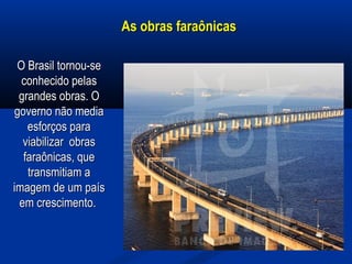 As obras faraônicasAs obras faraônicas
O Brasil tornou-seO Brasil tornou-se
conhecido pelasconhecido pelas
grandes obras. Ograndes obras. O
governo não mediagoverno não media
esforços paraesforços para
viabilizar obrasviabilizar obras
faraônicas, quefaraônicas, que
transmitiam atransmitiam a
imagem de um paísimagem de um país
em crescimento.em crescimento.
 