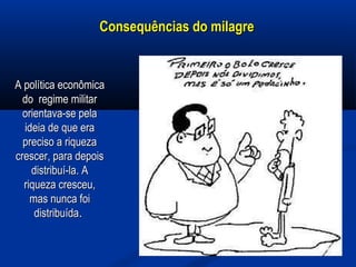 Consequências do milagreConsequências do milagre
A política econômicaA política econômica
do regime militardo regime militar
orientava-se pelaorientava-se pela
ideia de que eraideia de que era
preciso a riquezapreciso a riqueza
crescer, para depoiscrescer, para depois
distribuí-la. Adistribuí-la. A
riqueza cresceu,riqueza cresceu,
mas nunca foimas nunca foi
distribuídadistribuída..
 