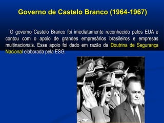Governo de Castelo Branco (1964-1967)Governo de Castelo Branco (1964-1967)
O governo Castelo Branco foi imediatamente reconhecido pelos EUA eO governo Castelo Branco foi imediatamente reconhecido pelos EUA e
contou com o apoio de grandes empresários brasileiros e empresascontou com o apoio de grandes empresários brasileiros e empresas
multinacionais. Esse apoio foi dado em razão damultinacionais. Esse apoio foi dado em razão da Doutrina de SegurançaDoutrina de Segurança
NacionalNacional elaborada pela ESG.elaborada pela ESG.
 