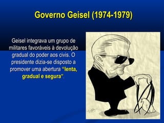 Governo Geisel (1974-1979)Governo Geisel (1974-1979)
Geisel integrava um grupo deGeisel integrava um grupo de
militares favoráveis à devoluçãomilitares favoráveis à devolução
gradual do poder aos civis. Ogradual do poder aos civis. O
presidente dizia-se disposto apresidente dizia-se disposto a
promover uma aberturapromover uma abertura “lenta,“lenta,
gradual e seguragradual e segura””..
 
