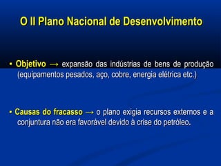 O II Plano Nacional de DesenvolvimentoO II Plano Nacional de Desenvolvimento
▪▪ ObjetivoObjetivo →→ expansão das indústrias de bens de produçãoexpansão das indústrias de bens de produção
(equipamentos pesados, aço, cobre, energia elétrica etc.)(equipamentos pesados, aço, cobre, energia elétrica etc.)
▪▪ Causas do fracasso →Causas do fracasso → o plano exigia recursos externos e ao plano exigia recursos externos e a
conjuntura não era favorável devido à crise do petróleoconjuntura não era favorável devido à crise do petróleo..
 