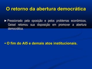 O retorno da abertura democráticaO retorno da abertura democrática
►►Pressionado pela oposição e pelos problemas econômicos,Pressionado pela oposição e pelos problemas econômicos,
Geisel retomou sua disposição em promover a aberturaGeisel retomou sua disposição em promover a abertura
democrática.democrática.
▪▪ O fim do AI5 e demais atos institucionais.O fim do AI5 e demais atos institucionais.
 