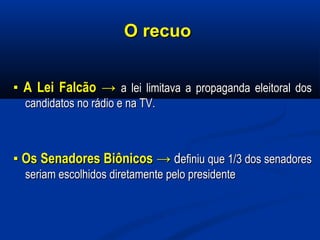 O recuoO recuo
▪▪ A Lei FalcãoA Lei Falcão →→ a lei limitava a propaganda eleitoral dosa lei limitava a propaganda eleitoral dos
candidatos no rádio e na TV.candidatos no rádio e na TV.
▪▪ Os Senadores BiônicosOs Senadores Biônicos →→ ddefiniu que 1/3 dos senadoresefiniu que 1/3 dos senadores
seriam escolhidos diretamente pelo presidenteseriam escolhidos diretamente pelo presidente
 