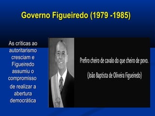 Governo Figueiredo (1979 -1985)Governo Figueiredo (1979 -1985)
As críticas aoAs críticas ao
autoritarismoautoritarismo
cresciam ecresciam e
FigueiredoFigueiredo
assumiu oassumiu o
compromissocompromisso
de realizar ade realizar a
aberturaabertura
democráticademocrática
 