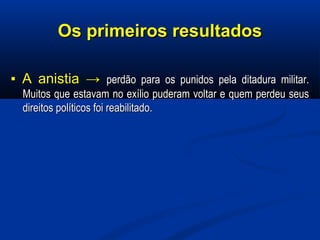 Os primeiros resultadosOs primeiros resultados
▪▪ A anistiaA anistia →→ perdão para os punidos pela ditadura militar.perdão para os punidos pela ditadura militar.
Muitos que estavam no exílio puderam voltar e quem perdeu seusMuitos que estavam no exílio puderam voltar e quem perdeu seus
direitos políticos foi reabilitado.direitos políticos foi reabilitado.
 