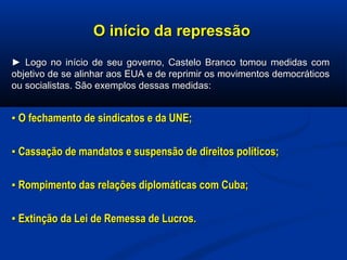 O início da repressãoO início da repressão
►► Logo no início de seu governo, Castelo Branco tomou medidas comLogo no início de seu governo, Castelo Branco tomou medidas com
objetivo de se alinhar aos EUA e de reprimir os movimentos democráticosobjetivo de se alinhar aos EUA e de reprimir os movimentos democráticos
ou socialistas. São exemplos dessas medidas:ou socialistas. São exemplos dessas medidas:
▪▪ O fechamento de sindicatos e da UNE;O fechamento de sindicatos e da UNE;
▪▪ Cassação de mandatos e suspensão de direitos políticos;Cassação de mandatos e suspensão de direitos políticos;
▪▪ Rompimento das relações diplomáticas com Cuba;Rompimento das relações diplomáticas com Cuba;
▪▪ Extinção da Lei de Remessa de Lucros.Extinção da Lei de Remessa de Lucros.
 