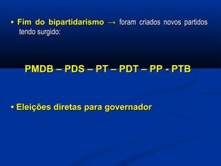 ▪▪ Fim do bipartidarismo →Fim do bipartidarismo → foram criados novos partidosforam criados novos partidos
tendo surgido:tendo surgido:
PMDB – PDS – PT – PDT – PP - PTBPMDB – PDS – PT – PDT – PP - PTB
▪▪ Eleições diretas para governadorEleições diretas para governador
 