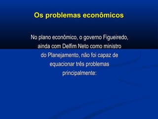 Os problemas econômicosOs problemas econômicos
No plano econômico, o governo Figueiredo,No plano econômico, o governo Figueiredo,
ainda com Delfim Neto como ministroainda com Delfim Neto como ministro
do Planejamento, não foi capaz dedo Planejamento, não foi capaz de
equacionar três problemasequacionar três problemas
principalmente:principalmente:
 