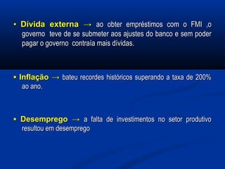 ▪▪ Dívida externaDívida externa →→ ao obter empréstimos com o FMI ,oao obter empréstimos com o FMI ,o
governo teve de se submeter aos ajustes do banco e sem podergoverno teve de se submeter aos ajustes do banco e sem poder
pagar o governo contraía mais dívidas.pagar o governo contraía mais dívidas.
▪▪ Inflação →Inflação → bateu recordes históricos superando a taxa de 200%bateu recordes históricos superando a taxa de 200%
ao ano.ao ano.
▪▪ Desemprego →Desemprego → a falta de investimentos no setor produtivoa falta de investimentos no setor produtivo
resultou em desempregoresultou em desemprego
 