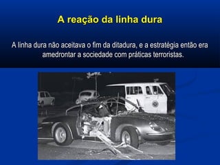 A reação da linha duraA reação da linha dura
A linha dura não aceitava o fim da ditadura, e a estratégia então eraA linha dura não aceitava o fim da ditadura, e a estratégia então era
amedrontar a sociedade com práticas terroristas.amedrontar a sociedade com práticas terroristas.
 