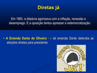 Diretas jáDiretas já
Em 1983, a ditadura agonizava com a inflação, recessão eEm 1983, a ditadura agonizava com a inflação, recessão e
desemprego. E a oposição tentou apressar a redemocratização:desemprego. E a oposição tentou apressar a redemocratização:
▪▪ A Emenda Dante de OliveiraA Emenda Dante de Oliveira →→ tal emenda Dante defendia astal emenda Dante defendia as
eleições diretas para presidente.eleições diretas para presidente.
 