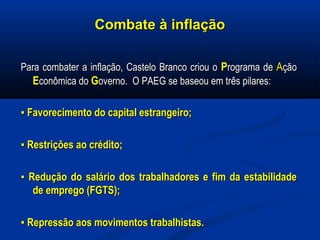 Combate à inflaçãoCombate à inflação
Para combater a inflação, Castelo Branco criou oPara combater a inflação, Castelo Branco criou o PPrograma derograma de AAçãoção
EEconômica doconômica do GGoverno. O PAEG se baseou em três pilares:overno. O PAEG se baseou em três pilares:
▪▪ Favorecimento do capital estrangeiro;Favorecimento do capital estrangeiro;
▪▪ Restrições ao crédito;Restrições ao crédito;
▪▪ Redução do salário dos trabalhadores e fim da estabilidadeRedução do salário dos trabalhadores e fim da estabilidade
de emprego (FGTS);de emprego (FGTS);
▪▪ Repressão aos movimentos trabalhistas.Repressão aos movimentos trabalhistas.
 