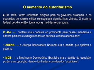 O aumento do autoritarismoO aumento do autoritarismo
►►Em 1965, foram realizadas eleições para os governos estaduais, e asEm 1965, foram realizadas eleições para os governos estaduais, e as
oposições ao regime militar conseguiram significativas vitórias. O governooposições ao regime militar conseguiram significativas vitórias. O governo
federal decidiu, então, tomar novas medidas repressoras.federal decidiu, então, tomar novas medidas repressoras.
O AI-2O AI-2 →→ conferiu mais poderes ao presidente para cassar mandatos econferiu mais poderes ao presidente para cassar mandatos e
direitos políticos e extinguia todos os partidos, criando apenas dois:direitos políticos e extinguia todos os partidos, criando apenas dois:
▪▪ ARENAARENA →→ a Aliança Renovadora Nacional era o partido que apoiava oa Aliança Renovadora Nacional era o partido que apoiava o
governo.governo.
▪▪ MDB →MDB → o Movimento Democrático Brasileiro era o partido da oposição,o Movimento Democrático Brasileiro era o partido da oposição,
porém uma oposição dentro dos limites considerados “aceitáveis”.porém uma oposição dentro dos limites considerados “aceitáveis”.
 