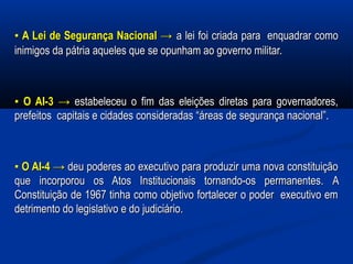 ▪▪ A Lei de Segurança NacionalA Lei de Segurança Nacional →→ a lei foi criada para enquadrar comoa lei foi criada para enquadrar como
inimigos da pátria aqueles que se opunham ao governo militar.inimigos da pátria aqueles que se opunham ao governo militar.
▪▪ O AI-3O AI-3 →→ estabeleceu o fim das eleições diretas para governadores,estabeleceu o fim das eleições diretas para governadores,
prefeitos capitais e cidades consideradas “áreas de segurança nacional”.prefeitos capitais e cidades consideradas “áreas de segurança nacional”.
▪▪ O AI-4O AI-4 →→ deu poderes ao executivo para produzir uma nova constituiçãodeu poderes ao executivo para produzir uma nova constituição
queque incorporou os Atos Institucionais tornando-os permanentes.incorporou os Atos Institucionais tornando-os permanentes. AA
Constituição de 1967 tinha como objetivo fortalecer o poder executivo emConstituição de 1967 tinha como objetivo fortalecer o poder executivo em
detrimento do legislativo e do judiciário.detrimento do legislativo e do judiciário.
 