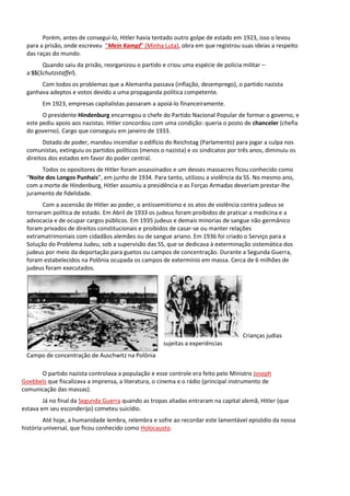 Porém, antes de consegui-lo, Hitler havia tentado outro golpe de estado em 1923, isso o levou
para a prisão, onde escreveu ”Mein Kampf” (Minha Luta), obra em que registrou suas ideias a respeito
das raças do mundo.
Quando saiu da prisão, reorganizou o partido e criou uma espécie de polícia militar –
a SS(Schutzstaffel).
Com todos os problemas que a Alemanha passava (inflação, desemprego), o partido nazista
ganhava adeptos e votos devido a uma propaganda política competente.
Em 1923, empresas capitalistas passaram a apoiá-lo financeiramente.
O presidente Hindenburg encarregou o chefe do Partido Nacional Popular de formar o governo, e
este pediu apoio aos nazistas. Hitler concordou com uma condição: queria o posto de chanceler (chefia
do governo). Cargo que conseguiu em janeiro de 1933.
Dotado de poder, mandou incendiar o edifício do Reichstag (Parlamento) para jogar a culpa nos
comunistas, extinguiu os partidos políticos (menos o nazista) e os sindicatos por três anos, diminuiu os
direitos dos estados em favor do poder central.
Todos os opositores de Hitler foram assassinados e um desses massacres ficou conhecido como
“Noite dos Longos Punhais”, em junho de 1934. Para tanto, utilizou a violência da SS. No mesmo ano,
com a morte de Hindenburg, Hitler assumiu a presidência e as Forças Armadas deveriam prestar-lhe
juramento de fidelidade.
Com a ascensão de Hitler ao poder, o antissemitismo e os atos de violência contra judeus se
tornaram política de estado. Em Abril de 1933 os judeus foram proibidos de praticar a medicina e a
advocacia e de ocupar cargos públicos. Em 1935 judeus e demais minorias de sangue não germânico
foram privados de direitos constitucionais e proibidos de casar-se ou manter relações
extramatrimoniais com cidadãos alemães ou de sangue ariano. Em 1936 foi criado o Serviço para a
Solução do Problema Judeu, sob a supervisão das SS, que se dedicava à exterminação sistemática dos
judeus por meio da deportação para guetos ou campos de concentração. Durante a Segunda Guerra,
foram estabelecidos na Polônia ocupada os campos de extermínio em massa. Cerca de 6 milhões de
judeus foram executados.
Crianças judias
sujeitas a experiências
Campo de concentração de Auschwitz na Polônia
O partido nazista controlava a população e esse controle era feito pelo Ministro Joseph
Goebbels que fiscalizava a imprensa, a literatura, o cinema e o rádio (principal instrumento de
comunicação das massas).
Já no final da Segunda Guerra quando as tropas aliadas entraram na capital alemã, Hitler (que
estava em seu esconderijo) cometeu suicídio.
Até hoje, a humanidade lembra, relembra e sofre ao recordar este lamentável episódio da nossa
história universal, que ficou conhecido como Holocausto.
 