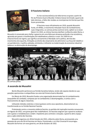 O Fascismo italiano
A crise socioeconômica da Itália tornou-se grave a partir do
fim da Primeira Guerra Mundial. Embora tivesse terminado a guerra do
lado vitorioso, a Itália não recebeu as recompensas territoriais que lhes
foram prometidas.
O fascismo nasce oficialmente em 1919, quando Mussolini
funda, em Milão, o movimento intitulado Fascio de Combatimento,
cujos integrantes, os camisas pretas (camicie nere), opõem-se à classe
liberal. Em 1922, as milícias fascistas desfilam na Marcha sobre Roma, e
Mussolini é convocado para chefiar o governo em uma Itália que atravessa profunda crise econômica,
agravada por greves e manifestações de trabalhadores urbanos e rurais. Em 1929 há um
endurecimento do regime, que significa cerceamento à liberdade civil e política, derrota dos
movimentos de esquerda, limitações ao direito dos empresários de administrar sua força de trabalho e
uni partidarismo. A política adotada, entretanto, é eficiente na modernização da economia industrial
italiana e na diminuição do desemprego.
Os camisas pretas
A ascensão de Mussolini
Benito Mussolini pertencera ao Partido Socialista Italiano, tendo sido expulso devido às suas
posições oportunistas e antipacifistas nos anos da Primeira Guerra Mundial.
Em Março de 1919, Mussolini fundou uma organização denominada fasci di combattimento
(esquadrões de combate), composta por ex-combatentes e desempregados, e contou com o
financiamento de alguns industriais.
Utilizando métodos violentos e inescrupulosos contra seus opositores, desenvolveram-se,
transformando-se no Partido Nacional Fascista.
Protestando contra a crescente violência fascista, os partidos de inspiração marxista convocaram,
em Agosto de 1922, uma greve geral dos trabalhadores. Os fascistas exigiram que o governo acabasse
com a greve e restabelecesse a ordem. Impotente para controlar a situação, o governo abriu espaço
para a ação violenta dos fascistas.
Mussolini organizou em 28 de Outubro de 1922, a Marcha sobre Roma, promovendo uma
passeata de cerca de 50 mil fascistas em Roma. Pressionado, o rei Vítor Emanuel III encarregou
Mussolini de formar um novo governo, em 28 de Outubro de 1922.
 